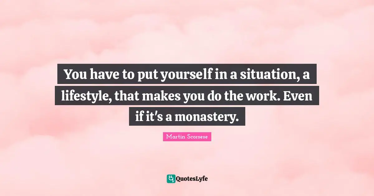 You have to put yourself in a situation, a lifestyle, that makes you do the work. Even if it's a monastery.