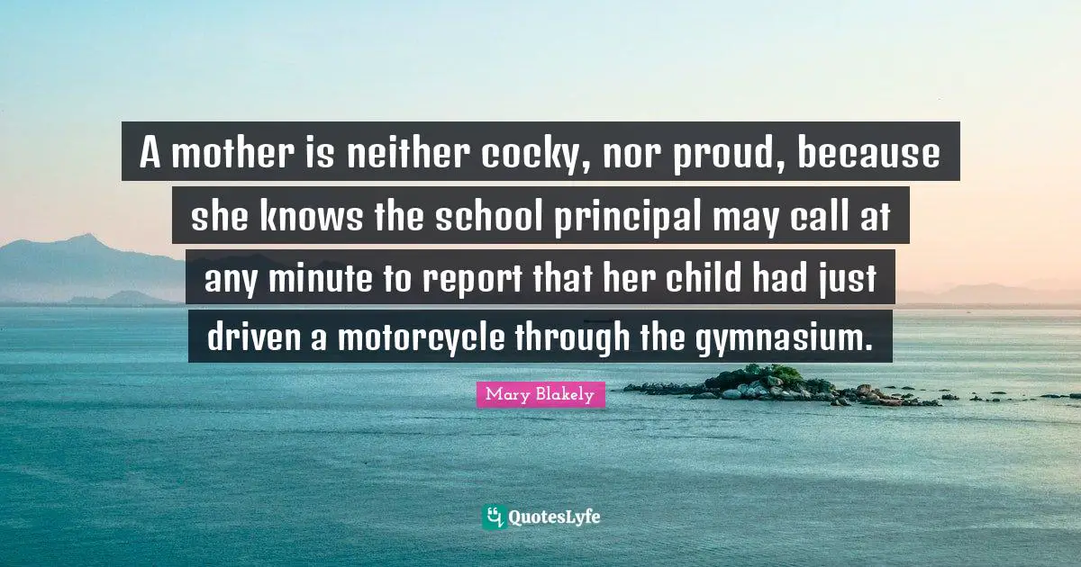 Be Proud Quotes: "A mother is neither cocky, nor proud, because she knows the school principal may call at any minute to report that her child had just driven a motorcycle through the gymnasium."