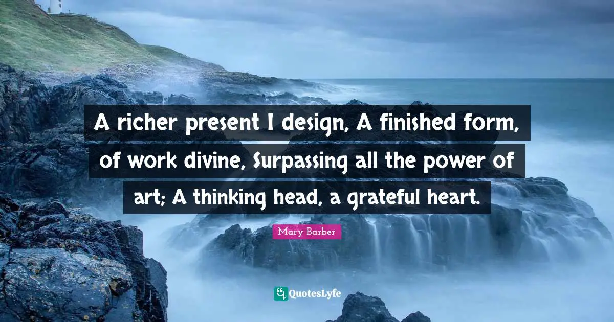 A richer present I design, A finished form, of work divine, Surpassing all the power of art; A thinking head, a grateful heart.
