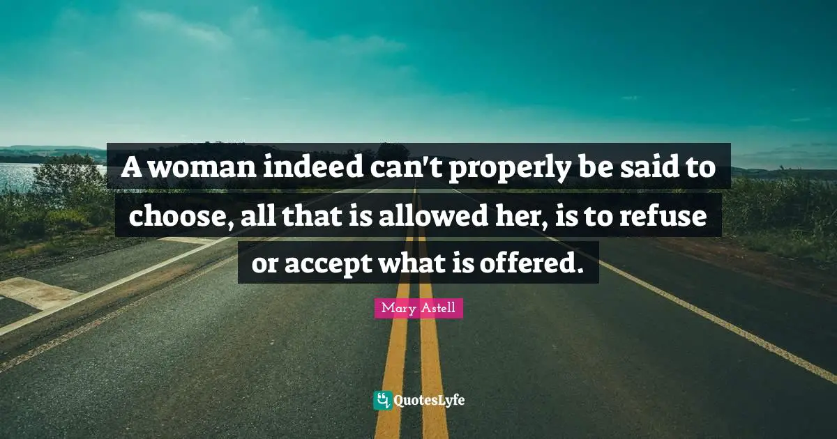 Mary Astell Quotes: "A woman indeed can't properly be said to choose, all that is allowed her, is to refuse or accept what is offered."