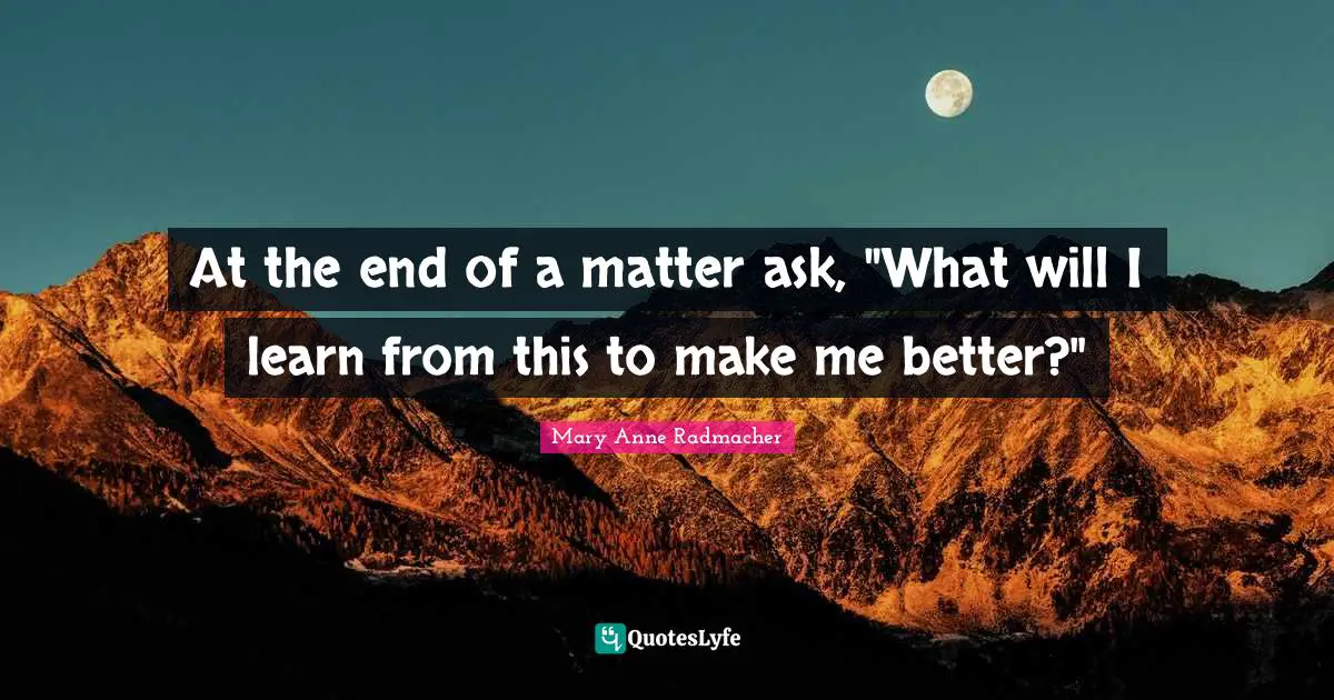 At the end of a matter ask, "What will I learn from this to make me better?"