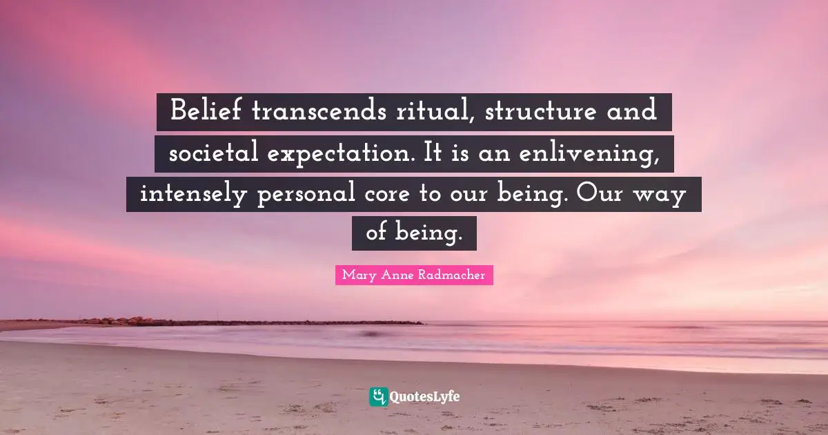 Belief transcends ritual, structure and societal expectation. It is an enlivening, intensely personal core to our being. Our way of being.