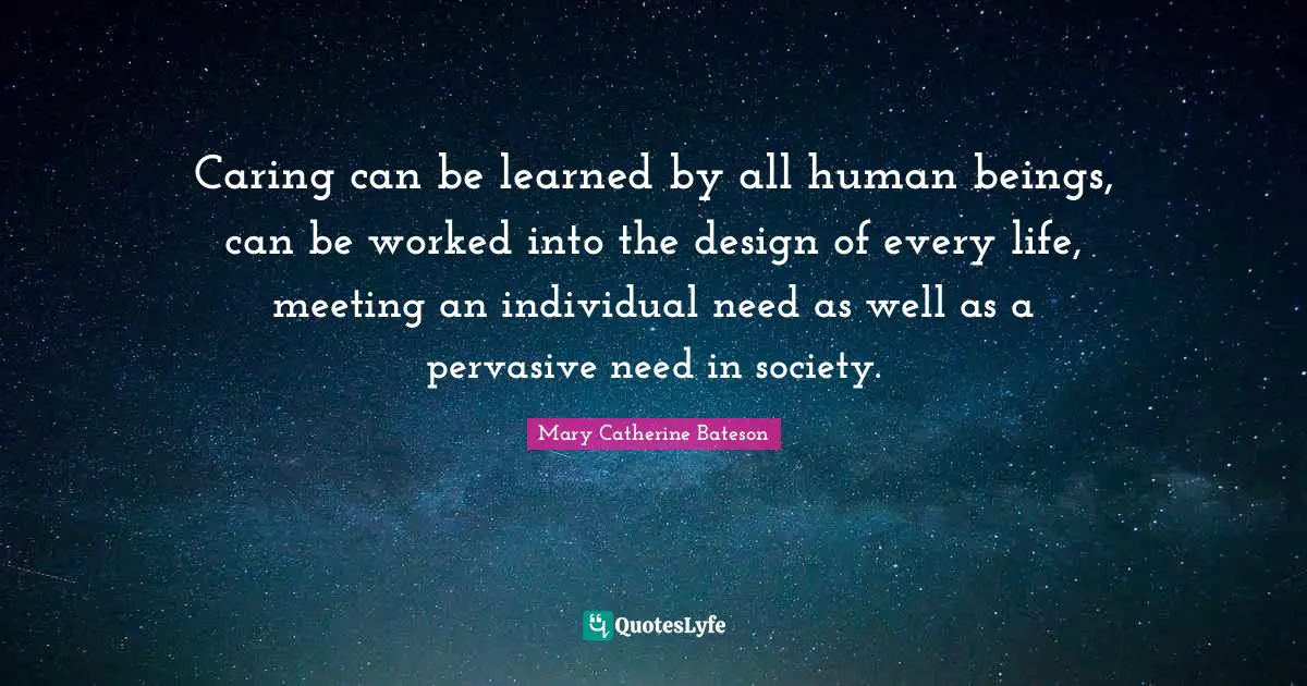 Caring can be learned by all human beings, can be worked into the design of every life, meeting an individual need as well as a pervasive need in society.