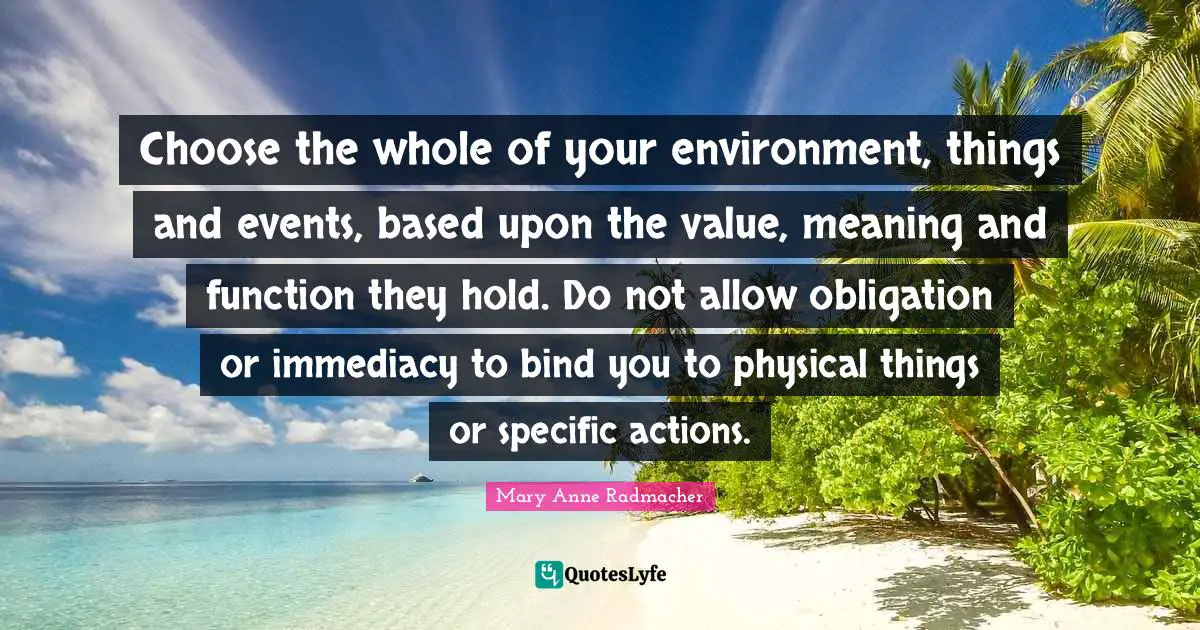 Choose the whole of your environment, things and events, based upon the value, meaning and function they hold. Do not allow obligation or immediacy to bind you to physical things or specific actions.