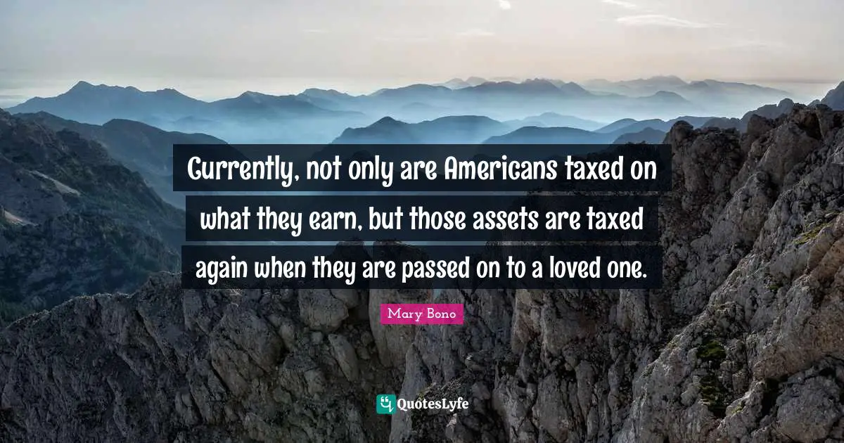 Currently, not only are Americans taxed on what they earn, but those assets are taxed again when they are passed on to a loved one.