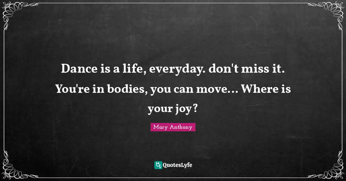 Dance is a life, everyday. don't miss it. You're in bodies, you can move... Where is your joy?
