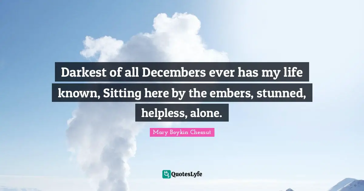 Darkest of all Decembers ever has my life known, Sitting here by the embers, stunned, helpless, alone.