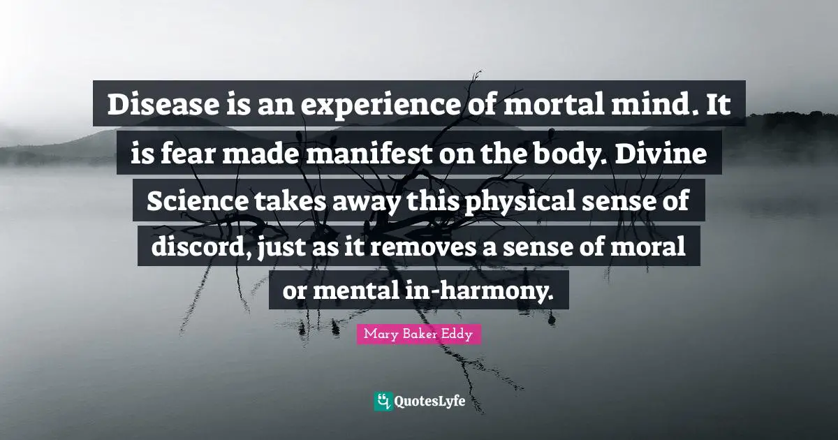 Mary Baker Eddy Quotes: Disease is an experience of mortal mind. It is fear made manifest on the body. Divine Science takes away this physical sense of discord, just as it removes a sense of moral or mental in-harmony.