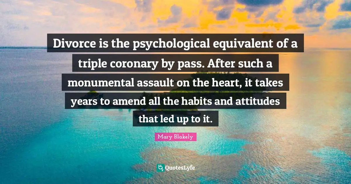 Divorce is the psychological equivalent of a triple coronary by pass. After such a monumental assault on the heart, it takes years to amend all the habits and attitudes that led up to it.