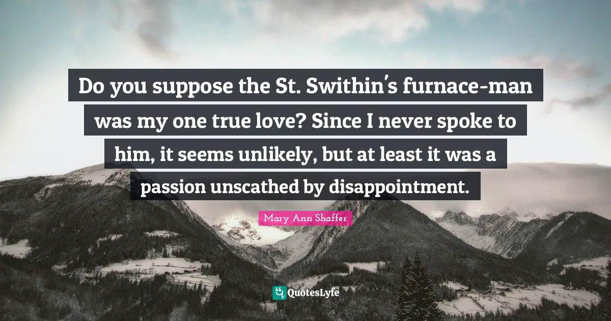 Do you suppose the St. Swithin's furnace-man was my one true love? Since I never spoke to him, it seems unlikely, but at least it was a passion unscathed by disappointment.