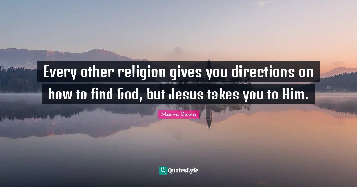 Every other religion gives you directions on how to find God, but Jesus takes you to Him.