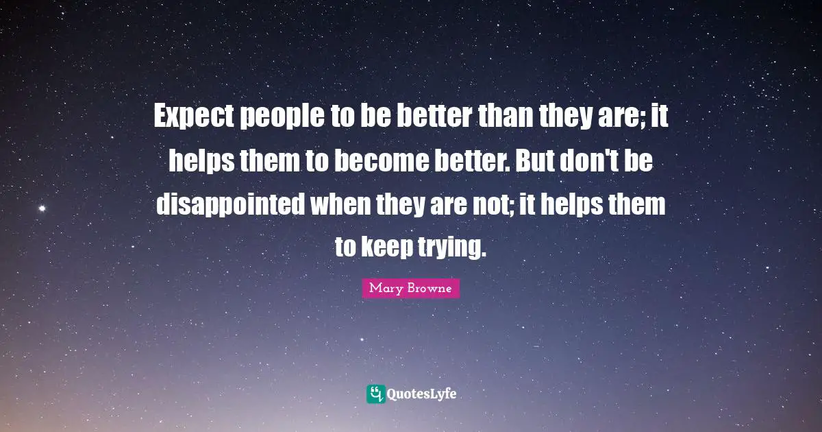 Expect people to be better than they are; it helps them to become better. But don't be disappointed when they are not; it helps them to keep trying.