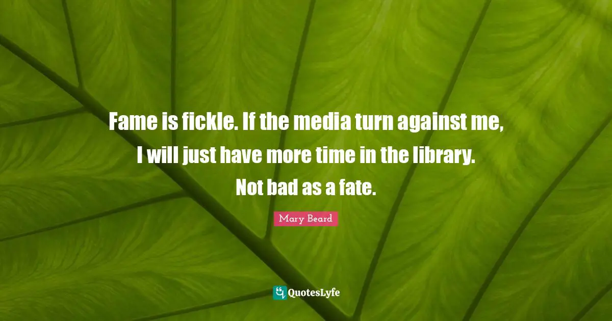 Fame is fickle. If the media turn against me, I will just have more time in the library. Not bad as a fate.