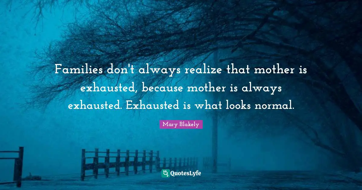 Families don't always realize that mother is exhausted, because mother is always exhausted. Exhausted is what looks normal.