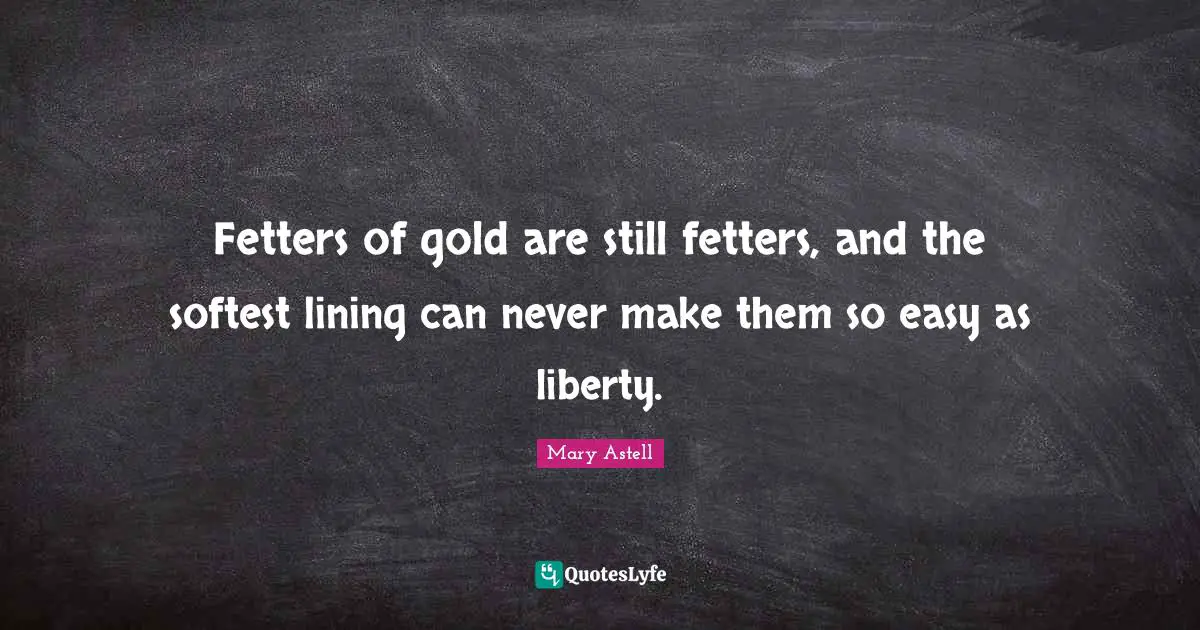 Fetters of gold are still fetters, and the softest lining can never make them so easy as liberty.