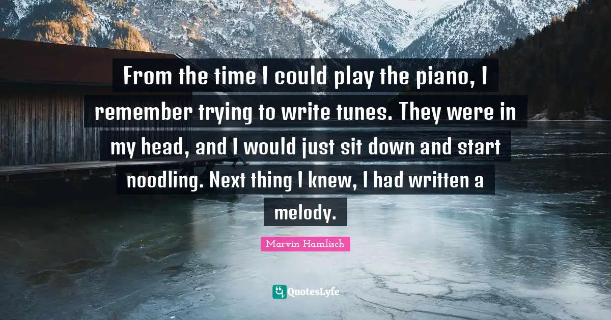 From the time I could play the piano, I remember trying to write tunes. They were in my head, and I would just sit down and start noodling. Next thing I knew, I had written a melody.