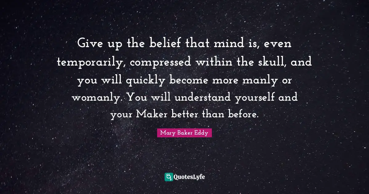 Mary Baker Eddy Quotes: "Give up the belief that mind is, even temporarily, compressed within the skull, and you will quickly become more manly or womanly. You will understand yourself and your Maker better than before."