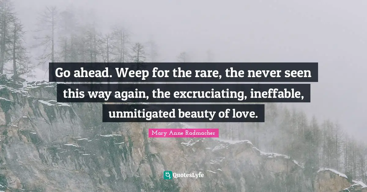 Mary Anne Radmacher Quotes: "Go ahead. Weep for the rare, the never seen this way again, the excruciating, ineffable, unmitigated beauty of love."