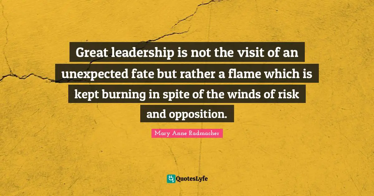 Mary Anne Radmacher Quotes: "Great leadership is not the visit of an unexpected fate but rather a flame which is kept burning in spite of the winds of risk and opposition."