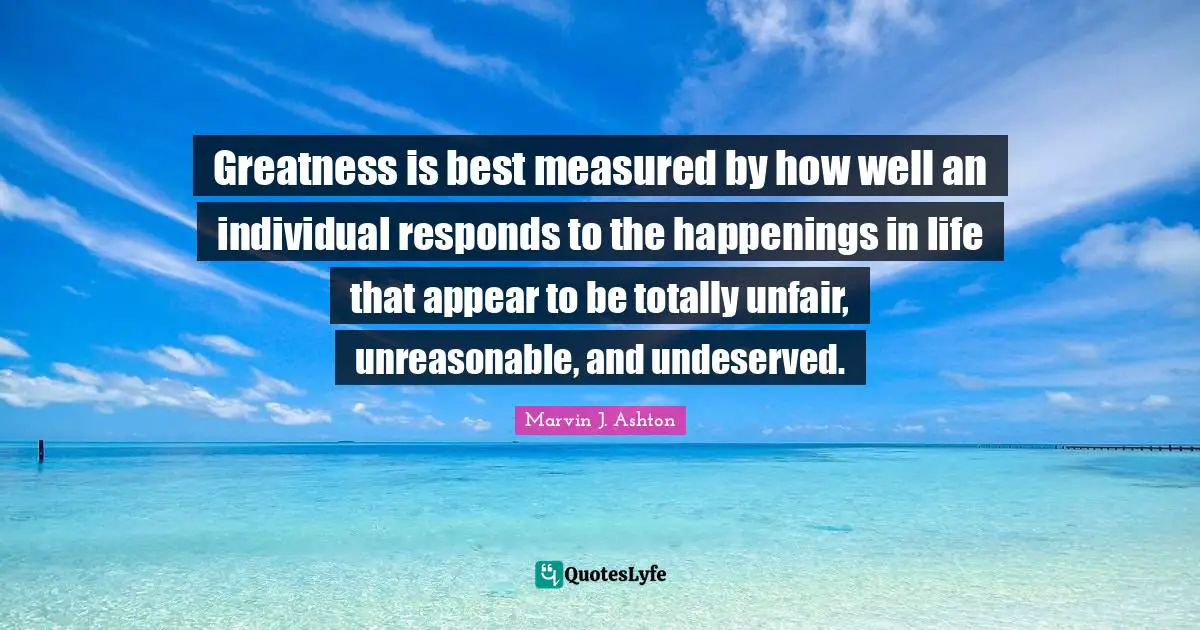 Unfair Quotes: "Greatness is best measured by how well an individual responds to the happenings in life that appear to be totally unfair, unreasonable, and undeserved."