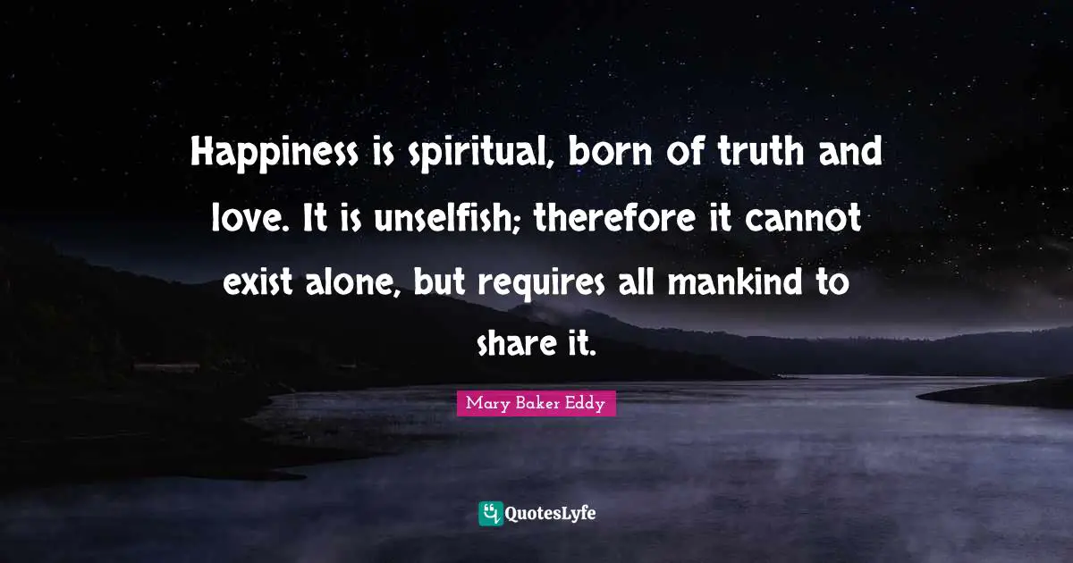 Mary Baker Eddy Quotes: Happiness is spiritual, born of truth and love. It is unselfish; therefore it cannot exist alone, but requires all mankind to share it.