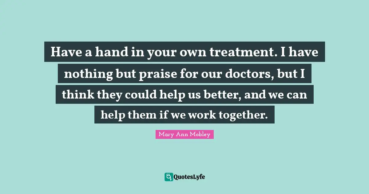 Have a hand in your own treatment. I have nothing but praise for our doctors, but I think they could help us better, and we can help them if we work together.