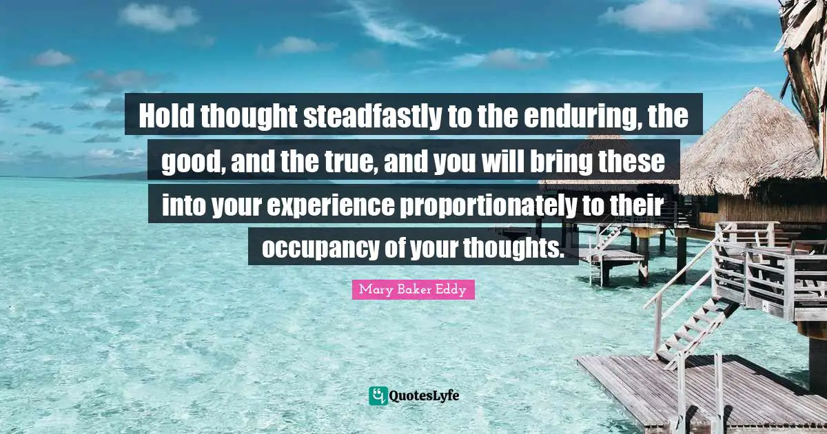 Mary Baker Eddy Quotes: Hold thought steadfastly to the enduring, the good, and the true, and you will bring these into your experience proportionately to their occupancy of your thoughts.