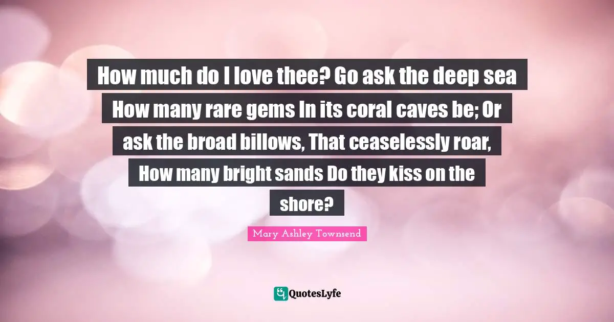 How much do I love thee? Go ask the deep sea How many rare gems In its coral caves be; Or ask the broad billows, That ceaselessly roar, How many bright sands Do they kiss on the shore?