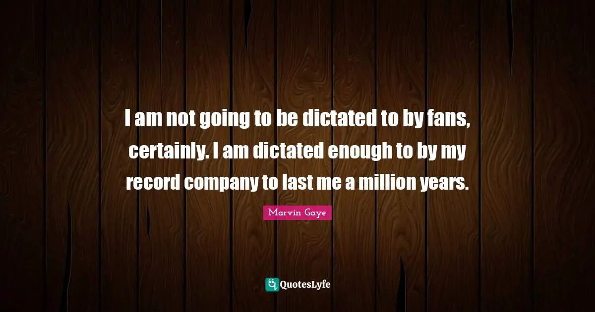 I am not going to be dictated to by fans, certainly. I am dictated enough to by my record company to last me a million years.