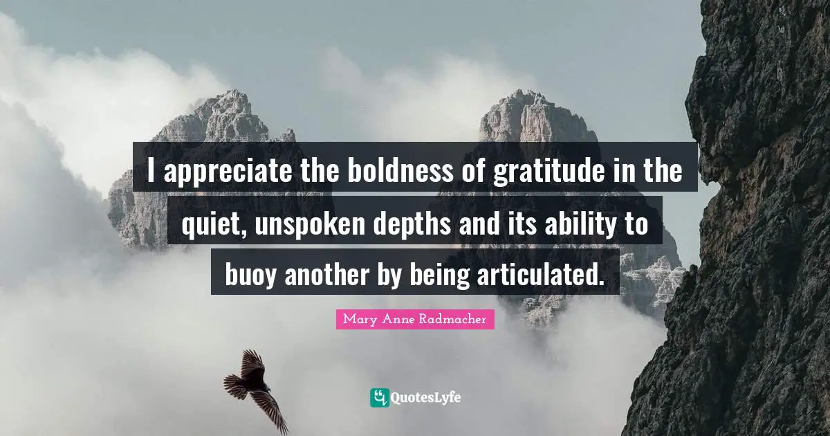 Mary Anne Radmacher Quotes: "I appreciate the boldness of gratitude in the quiet, unspoken depths and its ability to buoy another by being articulated."