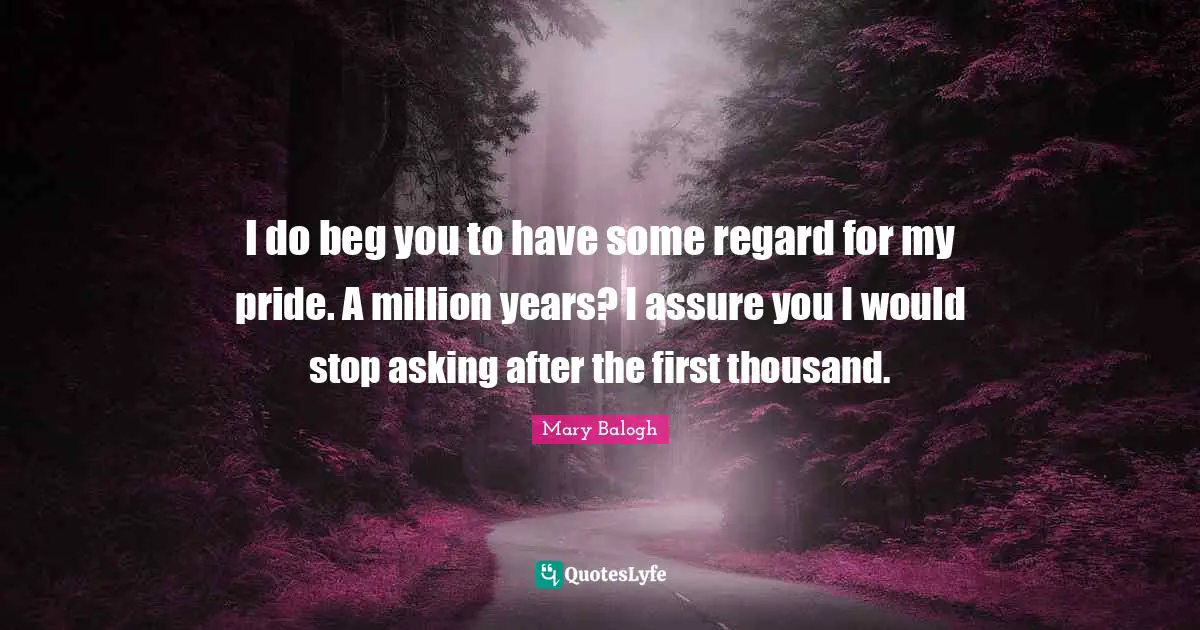 I do beg you to have some regard for my pride. A million years? I assure you I would stop asking after the first thousand.