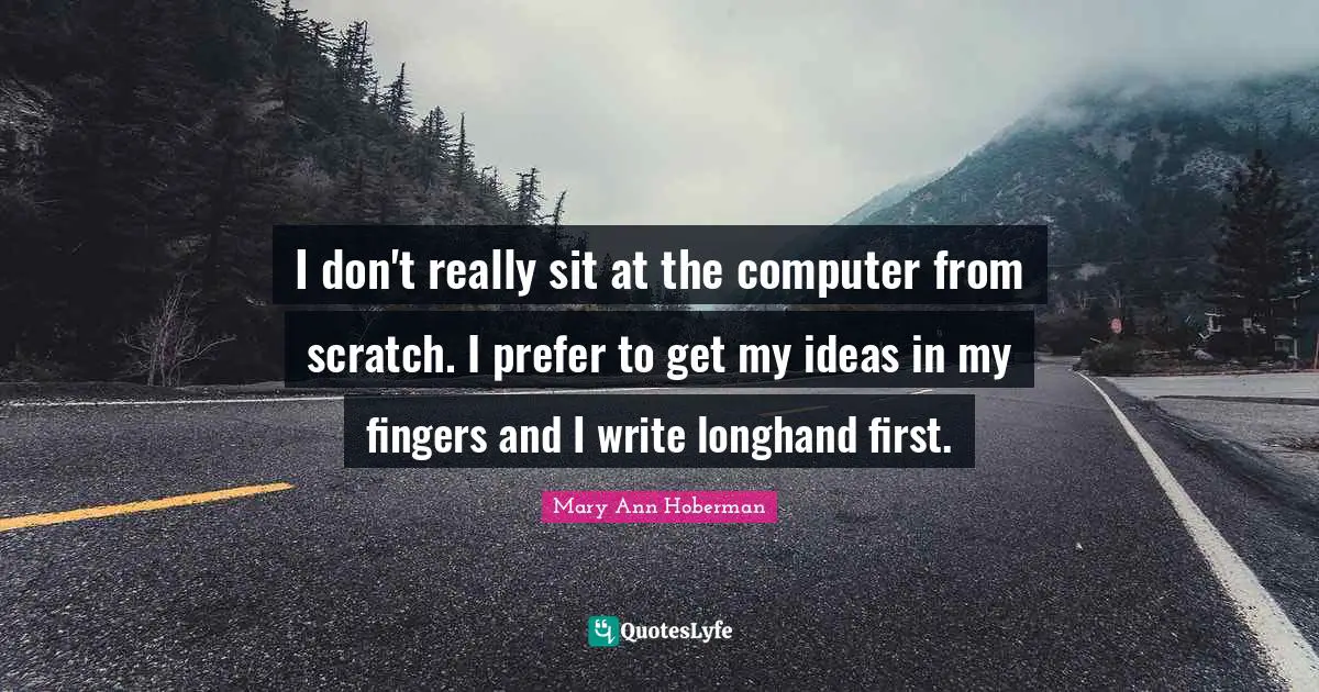 I don't really sit at the computer from scratch. I prefer to get my ideas in my fingers and I write longhand first.