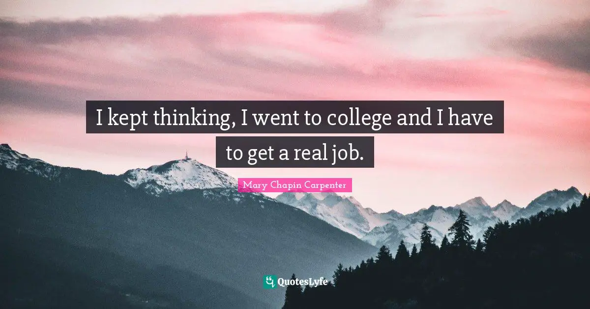 I kept thinking, I went to college and I have to get a real job.