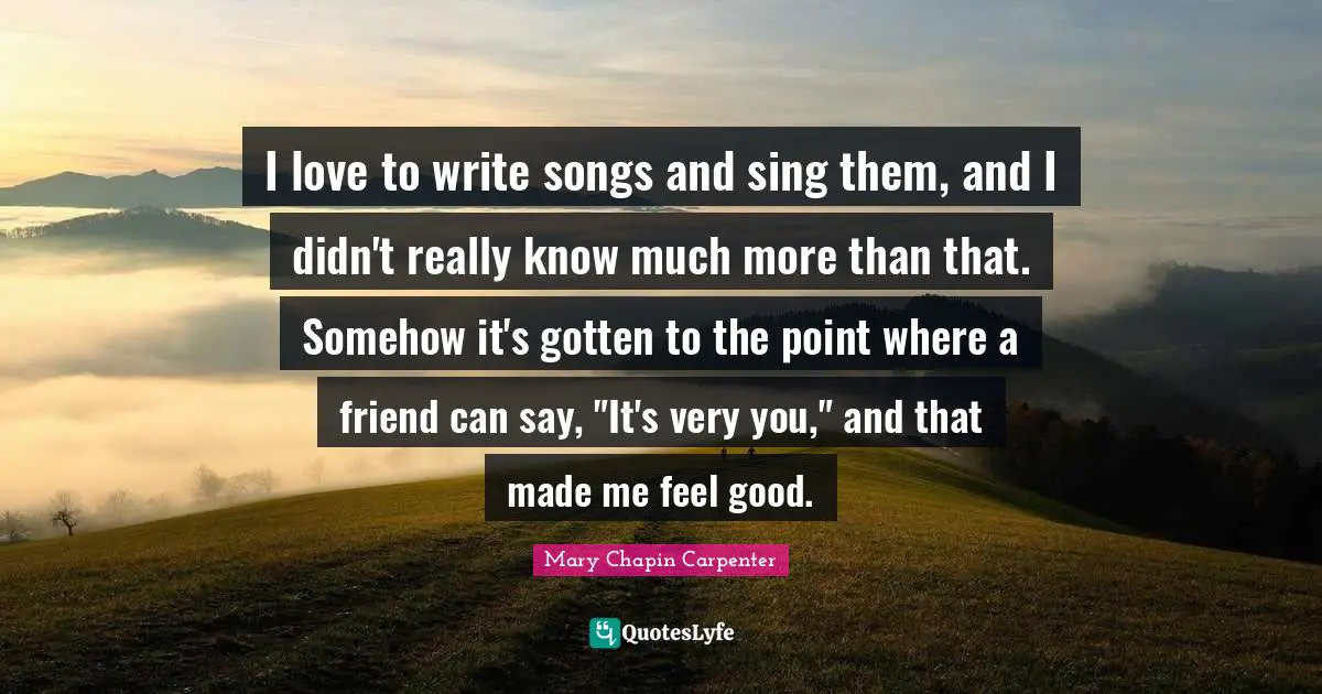 I love to write songs and sing them, and I didn't really know much more than that. Somehow it's gotten to the point where a friend can say, "It's very you," and that made me feel good.