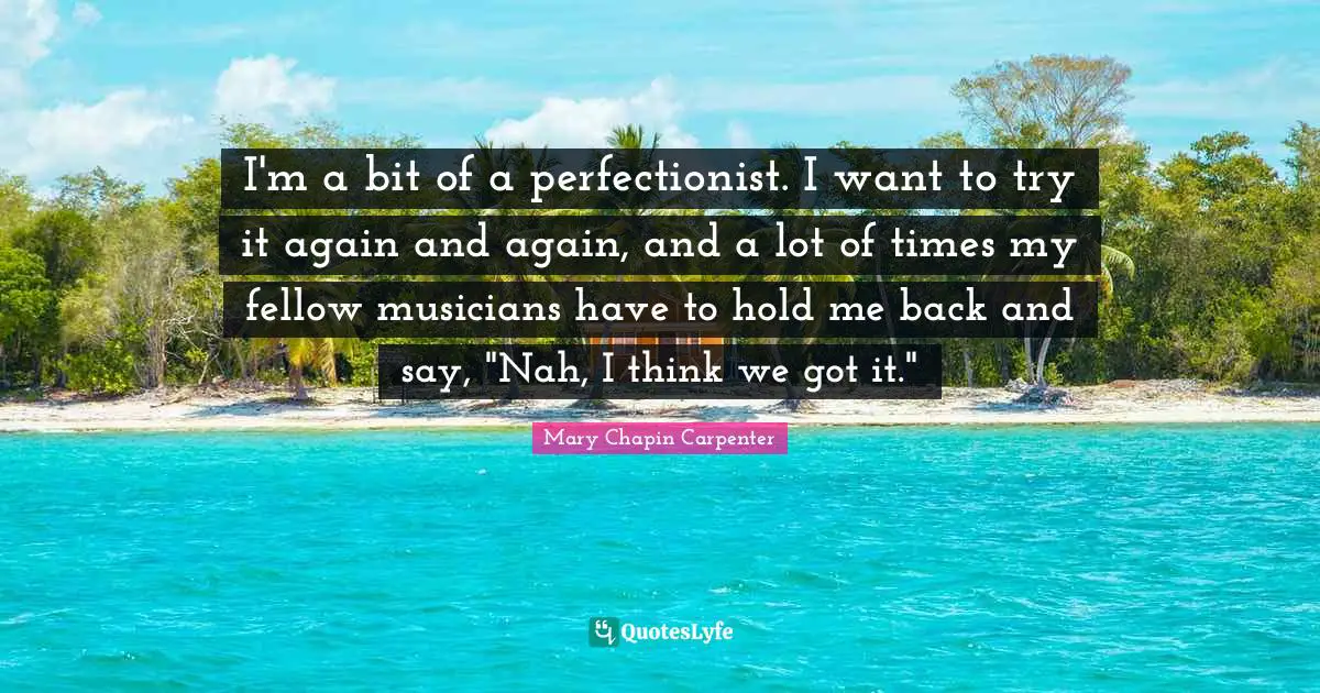 I'm a bit of a perfectionist. I want to try it again and again, and a lot of times my fellow musicians have to hold me back and say, "Nah, I think we got it."