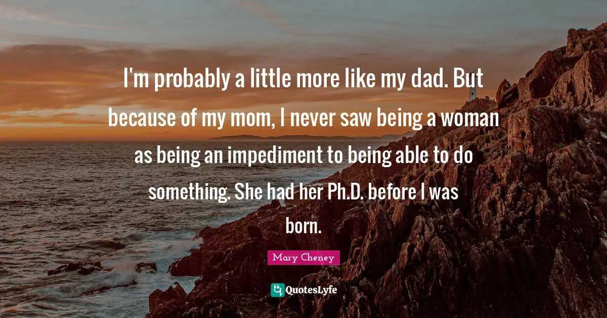 I'm probably a little more like my dad. But because of my mom, I never saw being a woman as being an impediment to being able to do something. She had her Ph.D. before I was born.