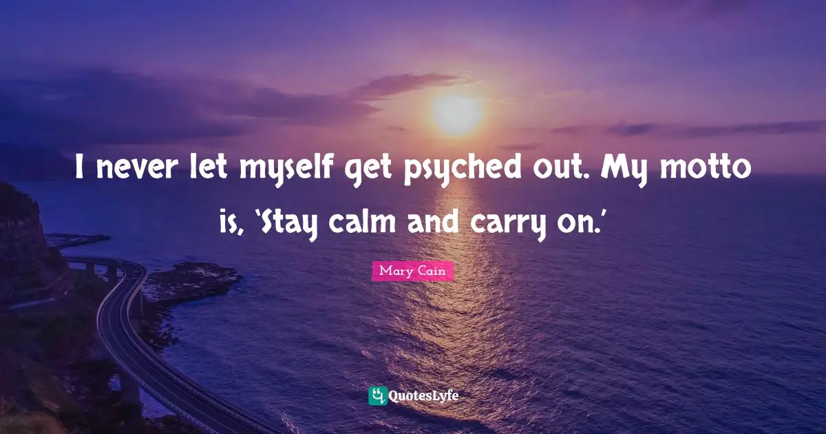 I never let myself get psyched out. My motto is, ‘Stay calm and carry on.’