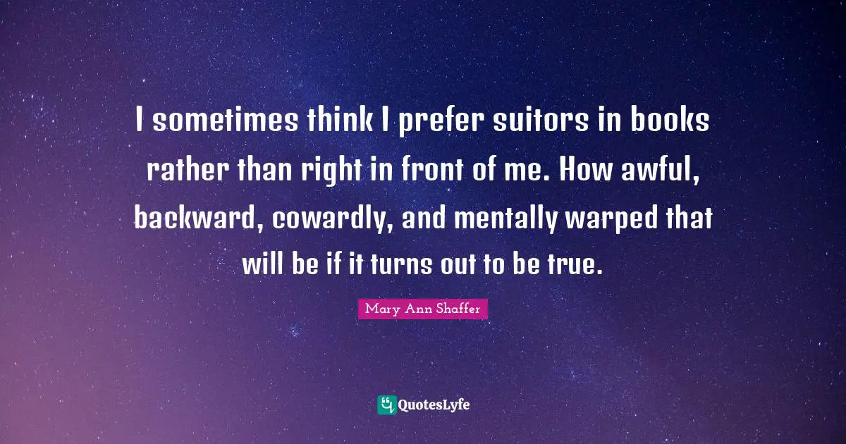 I sometimes think I prefer suitors in books rather than right in front of me. How awful, backward, cowardly, and mentally warped that will be if it turns out to be true.