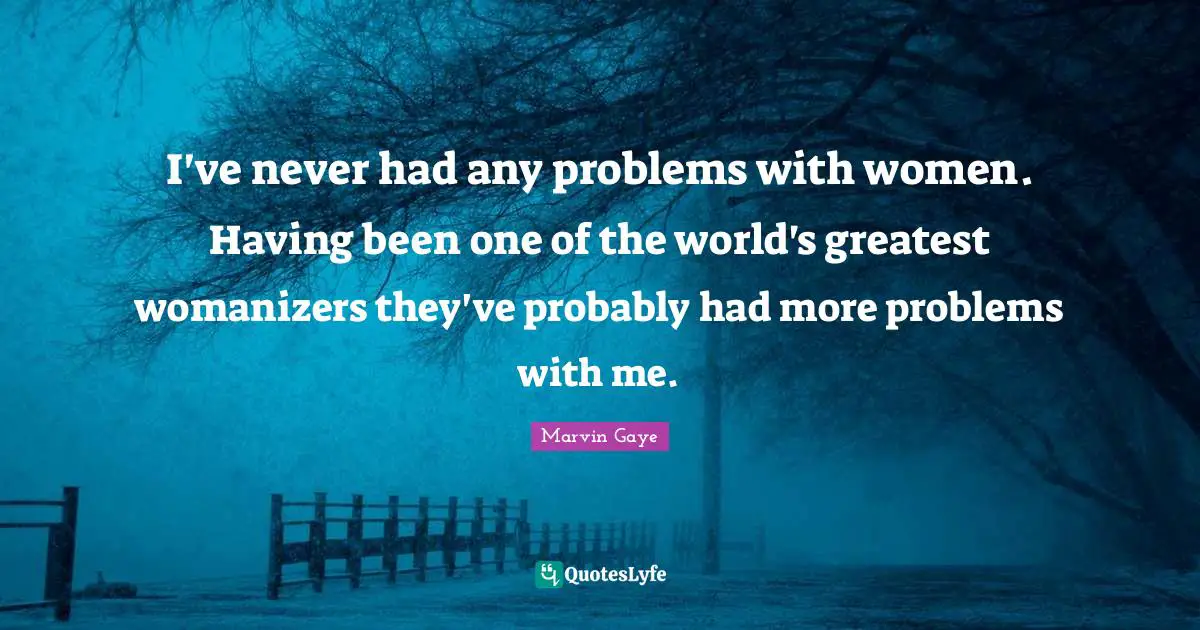 I've never had any problems with women. Having been one of the world's greatest womanizers they've probably had more problems with me.
