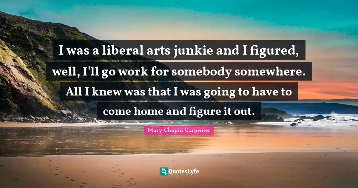 I was a liberal arts junkie and I figured, well, I'll go work for somebody somewhere. All I knew was that I was going to have to come home and figure it out.