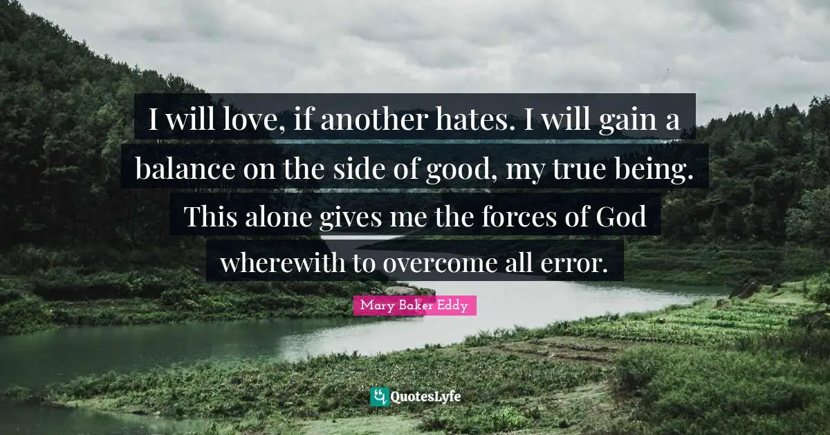 Mary Baker Eddy Quotes: I will love, if another hates. I will gain a balance on the side of good, my true being. This alone gives me the forces of God wherewith to overcome all error.