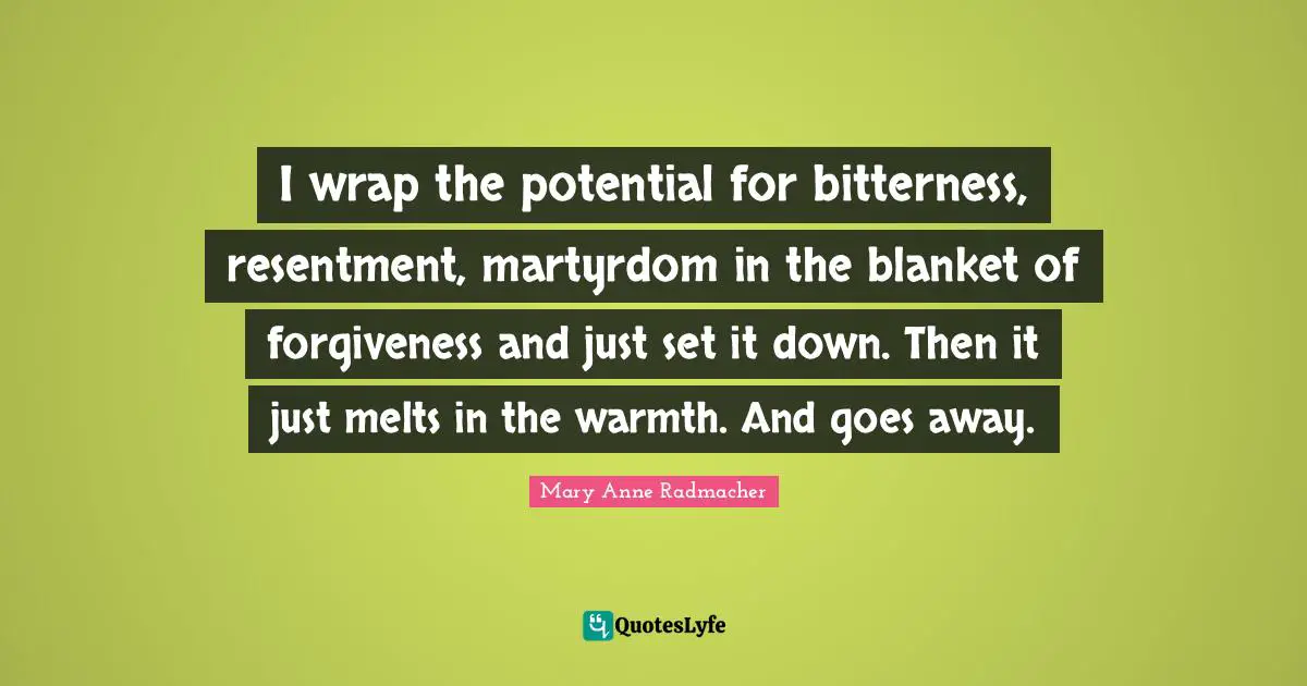Mary Anne Radmacher Quotes: "I wrap the potential for bitterness, resentment, martyrdom in the blanket of forgiveness and just set it down. Then it just melts in the warmth. And goes away."