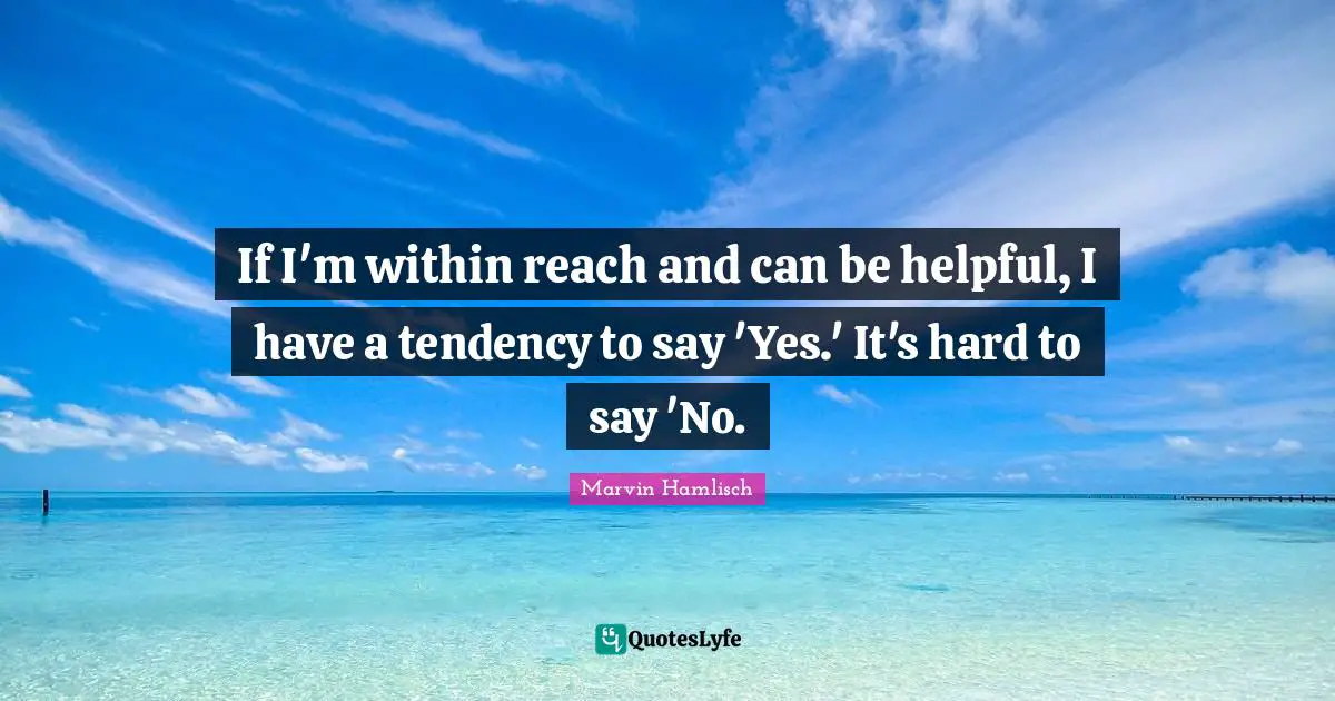 If I'm within reach and can be helpful, I have a tendency to say 'Yes.' It's hard to say 'No.