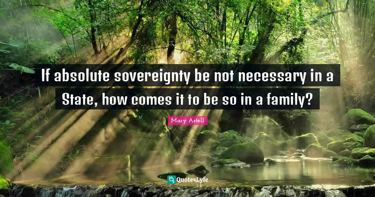 Mary Astell Quotes: "If absolute sovereignty be not necessary in a State, how comes it to be so in a family?"