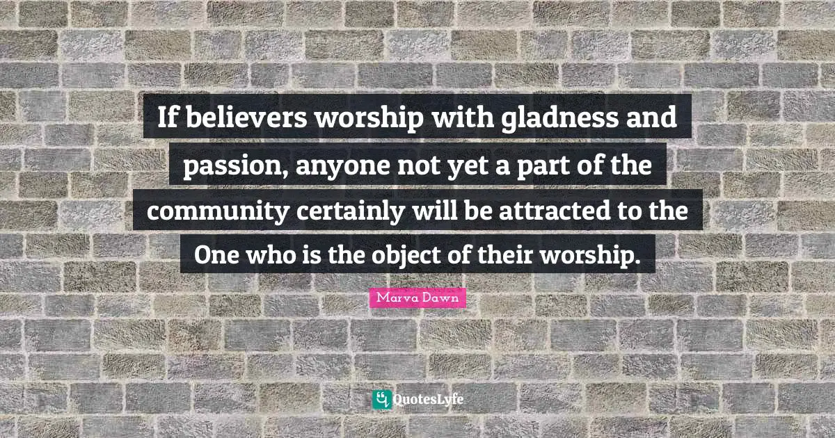 If believers worship with gladness and passion, anyone not yet a part of the community certainly will be attracted to the One who is the object of their worship.