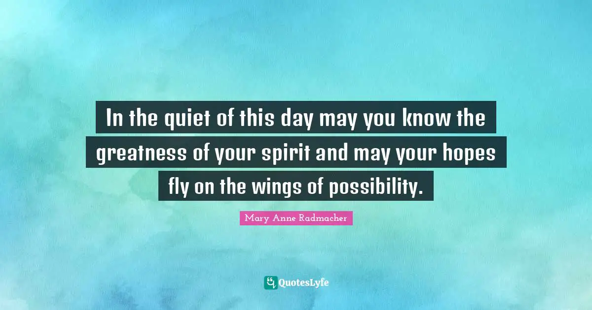 In the quiet of this day may you know the greatness of your spirit and may your hopes fly on the wings of possibility.