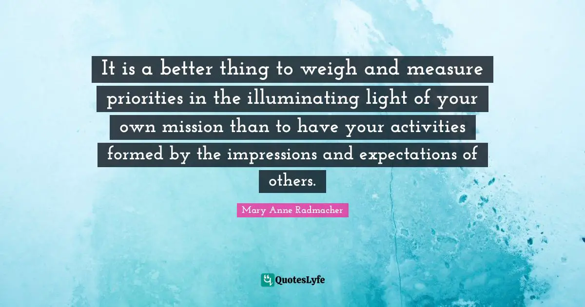 Mary Anne Radmacher Quotes: "It is a better thing to weigh and measure priorities in the illuminating light of your own mission than to have your activities formed by the impressions and expectations of others."