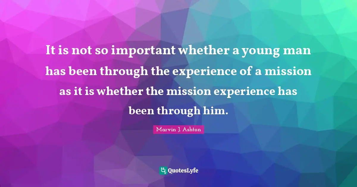 It is not so important whether a young man has been through the experience of a mission as it is whether the mission experience has been through him.