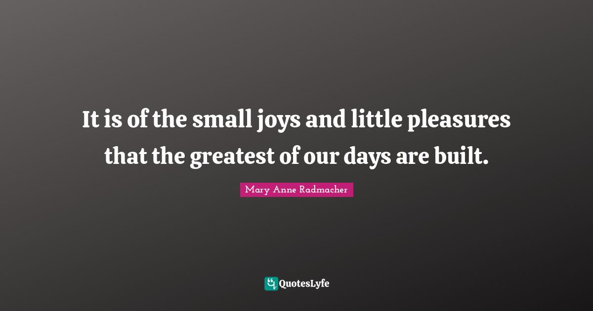 Mary Anne Radmacher Quotes: "It is of the small joys and little pleasures that the greatest of our days are built."