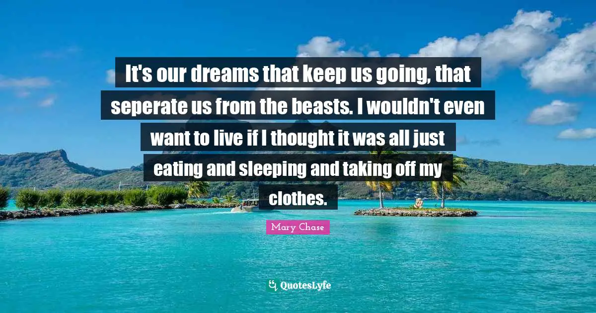 It's our dreams that keep us going, that seperate us from the beasts. I wouldn't even want to live if I thought it was all just eating and sleeping and taking off my clothes.